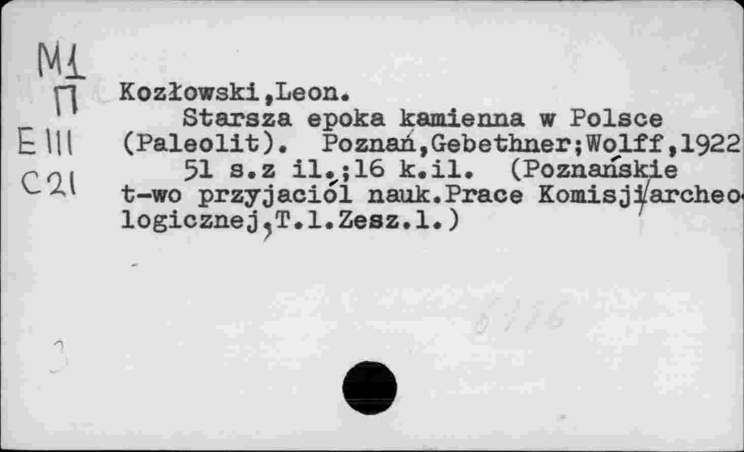 ﻿Ml п E Ul С2Д
Kozlowski,Leon.
Starsza epoka kamierma w Polsce (Paleolit ). Poznari, Gebethner ; Wolff, 1922
51 s.z il.,; 16 к.il. (Poznanskie t-wo przyjaciol nauk.Prace Komisjfareheо logicznej.T.l.Zesz.l.)